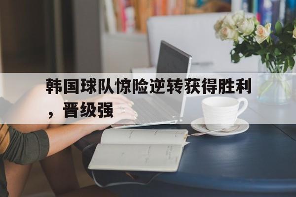 包含韩国球队惊险逆转获得胜利，晋级强的词条