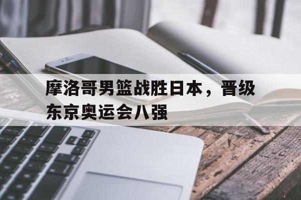 摩洛哥男篮战胜日本，晋级东京奥运会八强的简单介绍