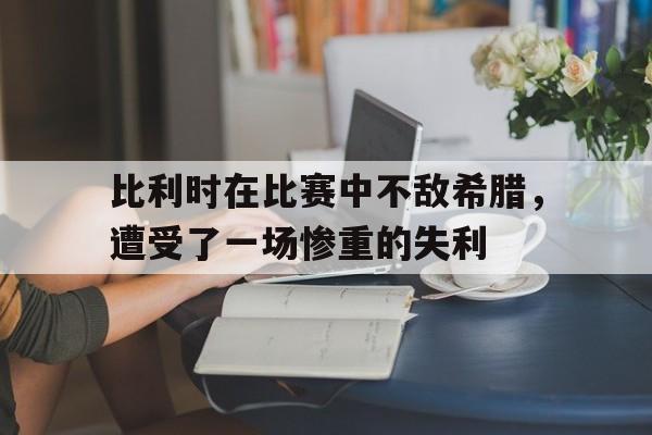 比利时在比赛中不敌希腊，遭受了一场惨重的失利的简单介绍
