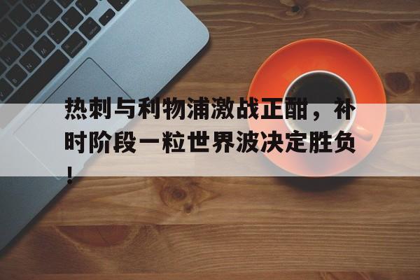 热刺与利物浦激战正酣，补时阶段一粒世界波决定胜负！