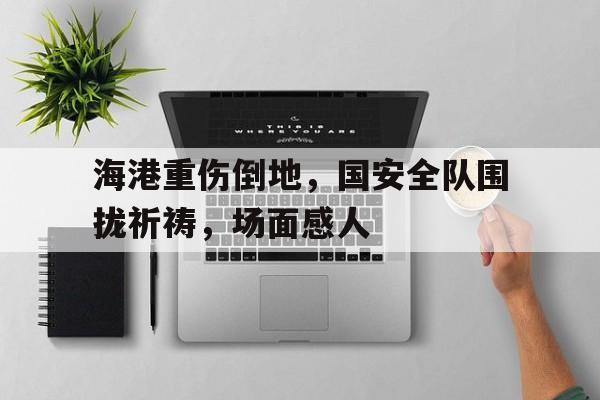 海港重伤倒地，国安全队围拢祈祷，场面感人