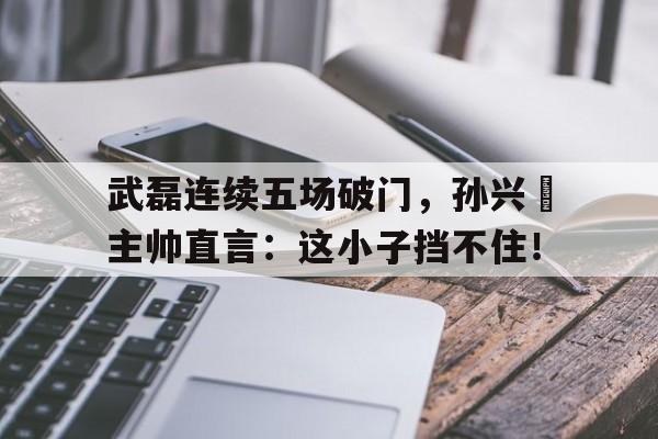 武磊连续五场破门，孙兴慜主帅直言：这小子挡不住！