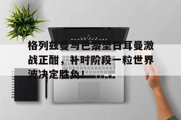 格列兹曼与巴黎圣日耳曼激战正酣，补时阶段一粒世界波决定胜负！